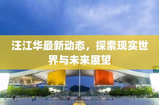 汪江华最新动态，探索现实世界与未来展望