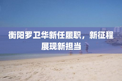 衡阳罗卫华新任履职，新征程展现新担当