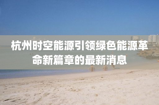 杭州时空能源引领绿色能源革命新篇章的最新消息