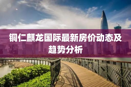 铜仁麒龙国际最新房价动态及趋势分析