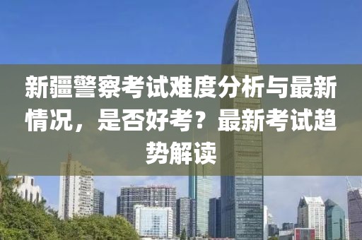 新疆警察考试难度分析与最新情况，是否好考？最新考试趋势解读