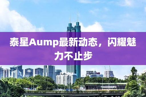 泰星Aump最新动态，闪耀魅力不止步