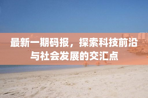 最新一期码报，探索科技前沿与社会发展的交汇点