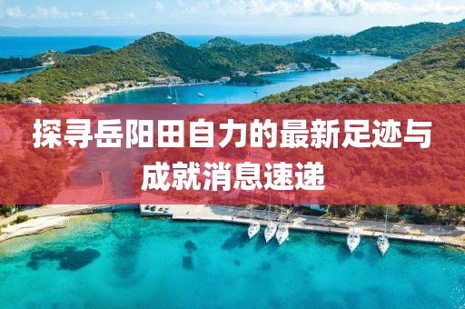 探寻岳阳田自力的最新足迹与成就消息速递