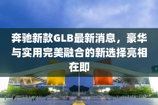 奔驰新款GLB最新消息，豪华与实用完美融合的新选择亮相在即