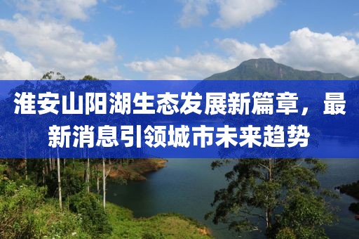 淮安山阳湖生态发展新篇章，最新消息引领城市未来趋势