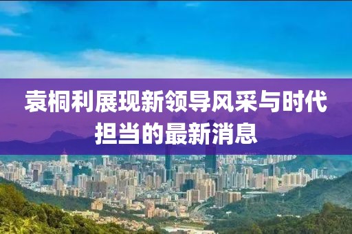袁桐利展现新领导风采与时代担当的最新消息