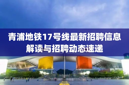 青浦地铁17号线最新招聘信息解读与招聘动态速递