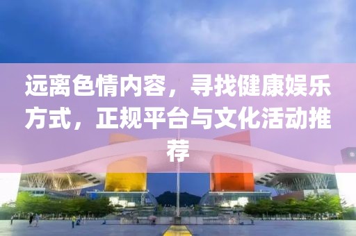 远离色情内容，寻找健康娱乐方式，正规平台与文化活动推荐