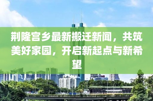 荆隆宫乡最新搬迁新闻，共筑美好家园，开启新起点与新希望