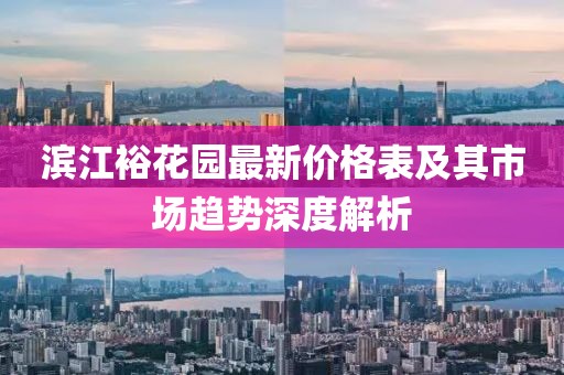 滨江裕花园最新价格表及其市场趋势深度解析