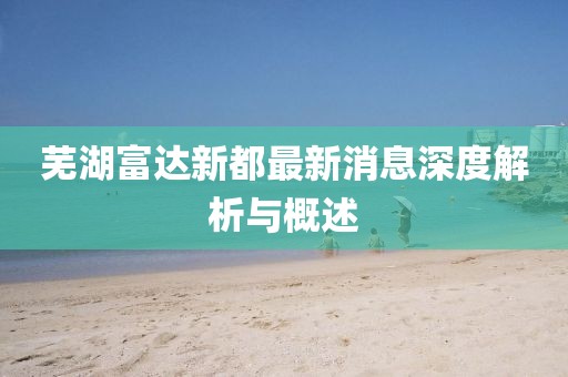 芜湖富达新都最新消息深度解析与概述