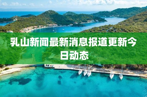 乳山新闻最新消息报道更新今日动态