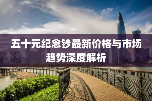 五十元纪念钞最新价格与市场趋势深度解析