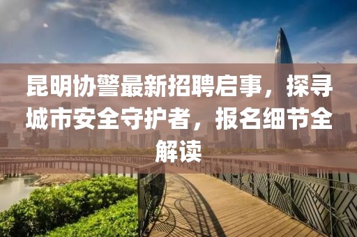 昆明协警最新招聘启事，探寻城市安全守护者，报名细节全解读
