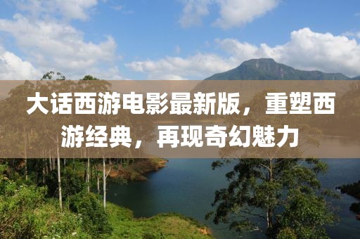 大话西游电影最新版，重塑西游经典，再现奇幻魅力