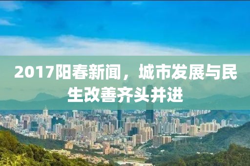 2017阳春新闻，城市发展与民生改善齐头并进