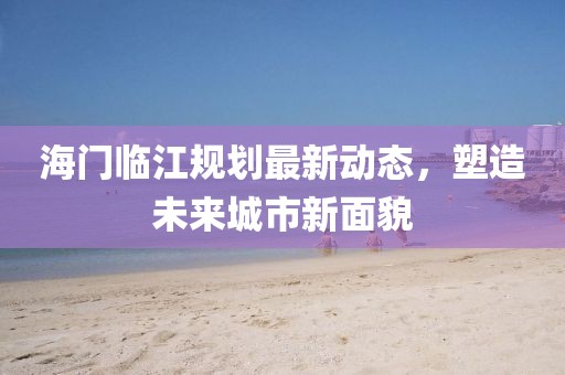 海门临江规划最新动态，塑造未来城市新面貌