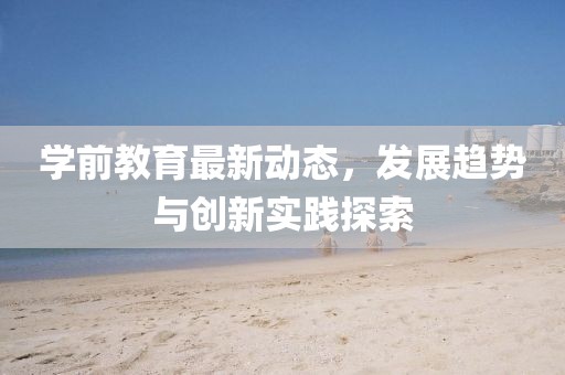 学前教育最新动态，发展趋势与创新实践探索