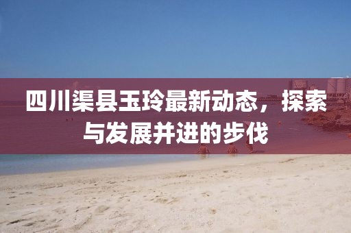 四川渠县玉玲最新动态，探索与发展并进的步伐