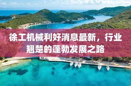 徐工机械利好消息最新，行业翘楚的蓬勃发展之路