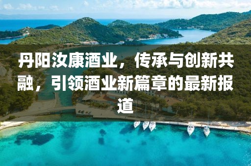 丹阳汝康酒业，传承与创新共融，引领酒业新篇章的最新报道