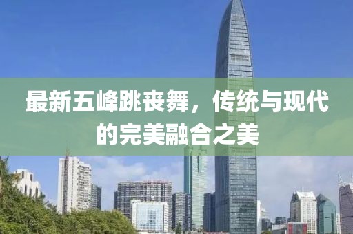 最新五峰跳丧舞，传统与现代的完美融合之美