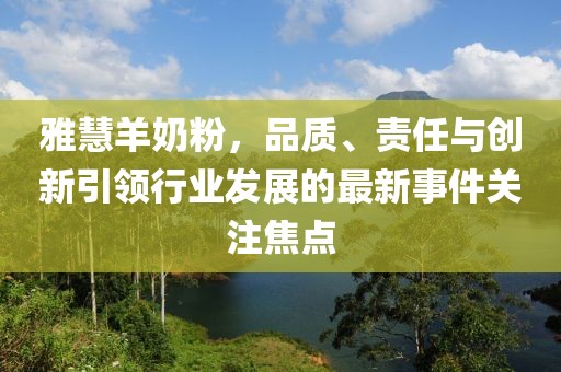 雅慧羊奶粉，品质、责任与创新引领行业发展的最新事件关注焦点