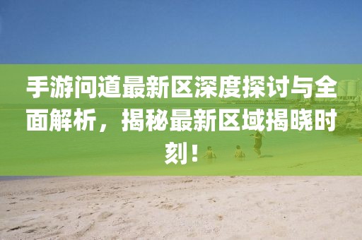 手游问道最新区深度探讨与全面解析，揭秘最新区域揭晓时刻！
