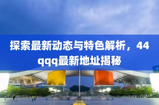 探索最新动态与特色解析，44qqq最新地址揭秘