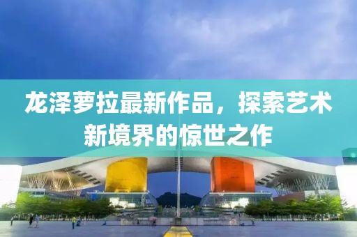 龙泽萝拉最新作品，探索艺术新境界的惊世之作