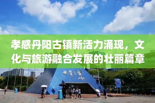 孝感丹阳古镇新活力涌现，文化与旅游融合发展的壮丽篇章