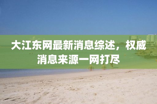 大江东网最新消息综述，权威消息来源一网打尽