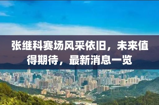 张继科赛场风采依旧，未来值得期待，最新消息一览