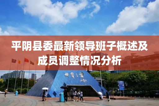 平阴县委最新领导班子概述及成员调整情况分析