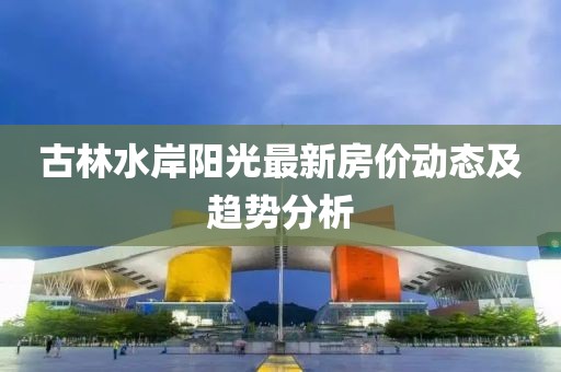 古林水岸阳光最新房价动态及趋势分析