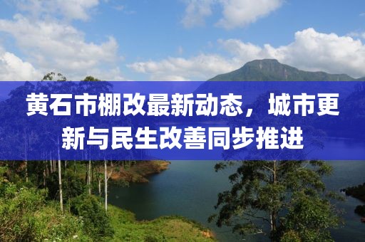 黄石市棚改最新动态，城市更新与民生改善同步推进