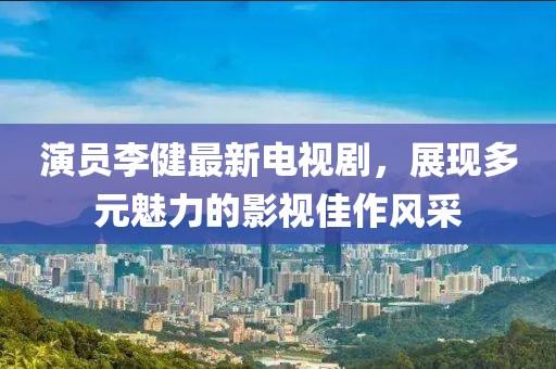 演员李健最新电视剧，展现多元魅力的影视佳作风采
