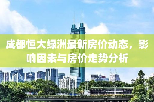 成都恒大绿洲最新房价动态，影响因素与房价走势分析