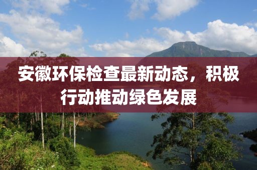 安徽环保检查最新动态，积极行动推动绿色发展