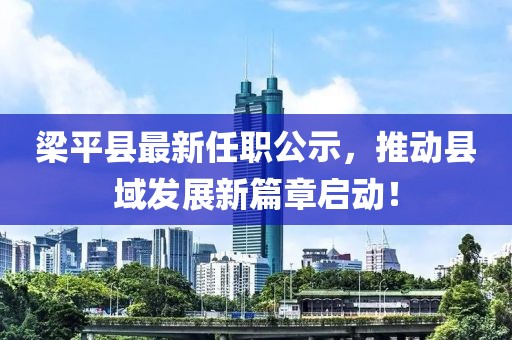 梁平县最新任职公示，推动县域发展新篇章启动！
