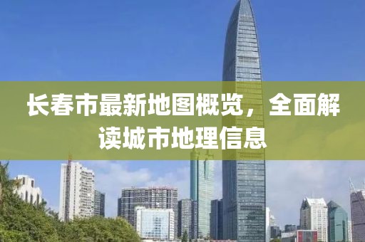 长春市最新地图概览，全面解读城市地理信息