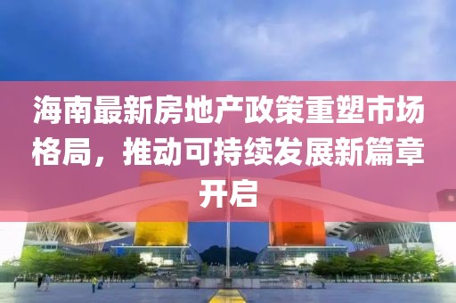 海南最新房地产政策重塑市场格局，推动可持续发展新篇章开启