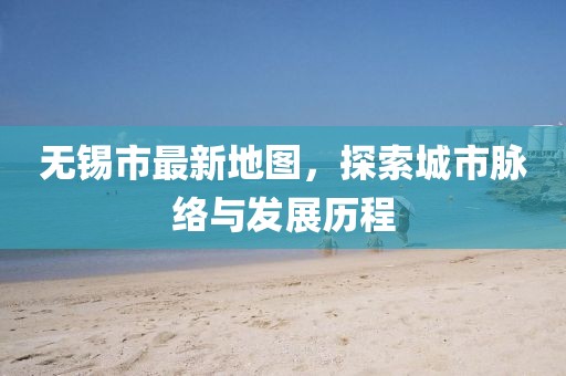 无锡市最新地图，探索城市脉络与发展历程