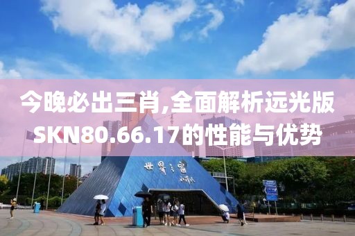 今晚必出三肖,全面解析远光版SKN80.66.17的性能与优势