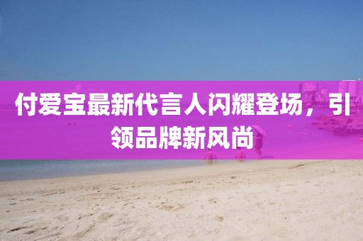 付爱宝最新代言人闪耀登场，引领品牌新风尚
