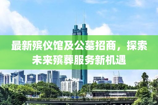 最新殡仪馆及公墓招商，探索未来殡葬服务新机遇