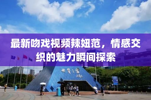 最新吻戏视频辣妞范，情感交织的魅力瞬间探索