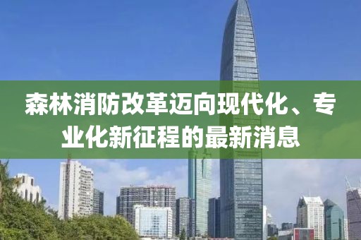 森林消防改革迈向现代化、专业化新征程的最新消息