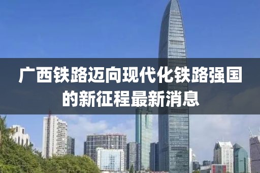 广西铁路迈向现代化铁路强国的新征程最新消息